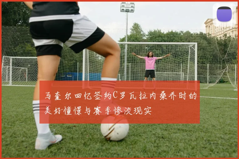 马奎尔回忆签约C罗瓦拉内桑乔时的美好憧憬与赛季惨淡现实
