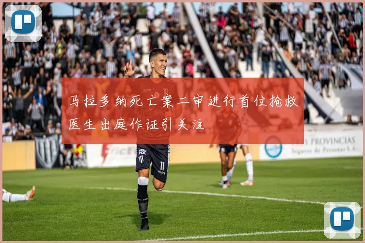 马拉多纳死亡案二审进行首位抢救医生出庭作证引关注