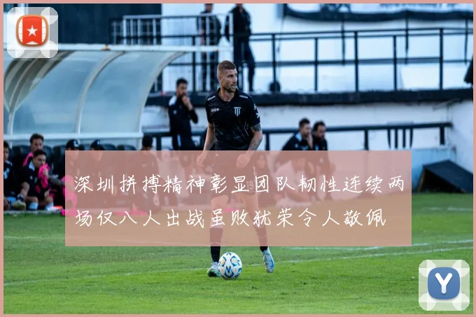深圳拼搏精神彰显团队韧性连续两场仅八人出战虽败犹荣令人敬佩