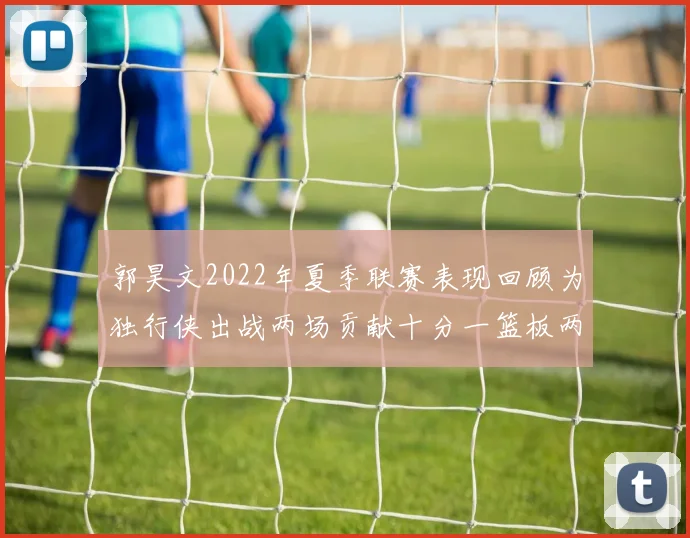 郭昊文2022年夏季联赛表现回顾为独行侠出战两场贡献十分一篮板两助攻