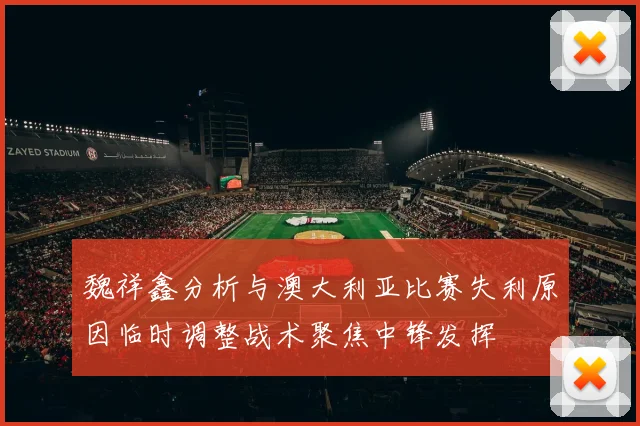 魏祥鑫分析与澳大利亚比赛失利原因临时调整战术聚焦中锋发挥