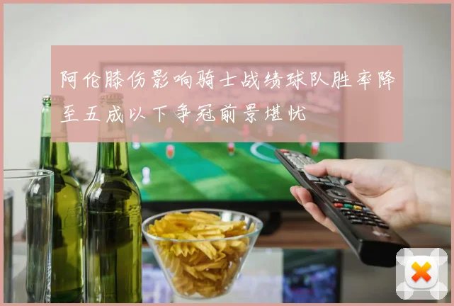 阿伦膝伤影响骑士战绩球队胜率降至五成以下争冠前景堪忧