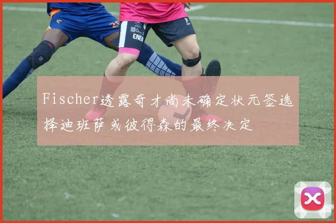 Fischer透露奇才尚未确定状元签选择迪班萨或彼得森的最终决定