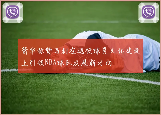 萧华称赞马刺在退役球员文化建设上引领NBA球队发展新方向