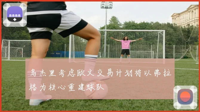 乌杰里考虑欧文交易计划将以弗拉格为核心重建球队