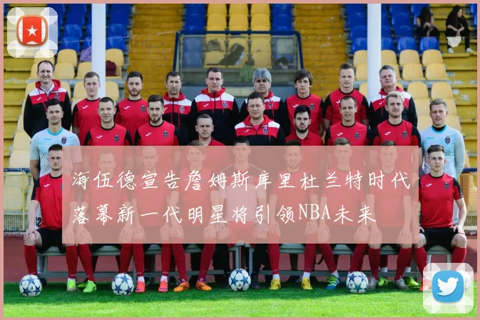海伍德宣告詹姆斯库里杜兰特时代落幕新一代明星将引领NBA未来