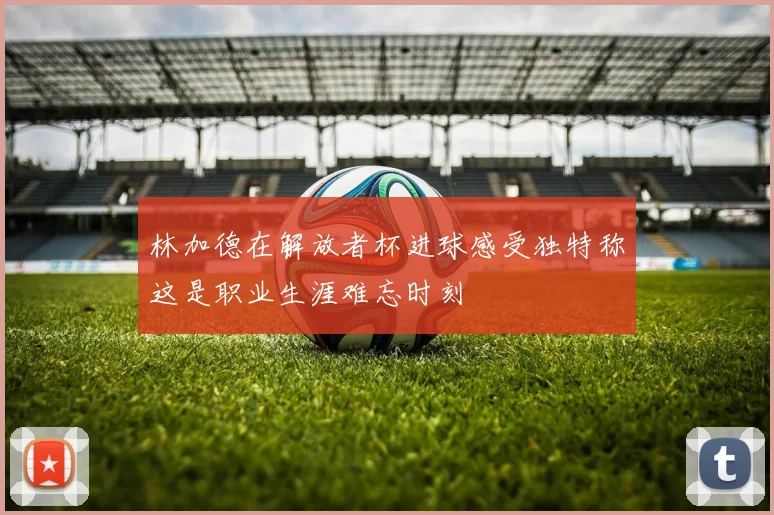 林加德在解放者杯进球感受独特称这是职业生涯难忘时刻