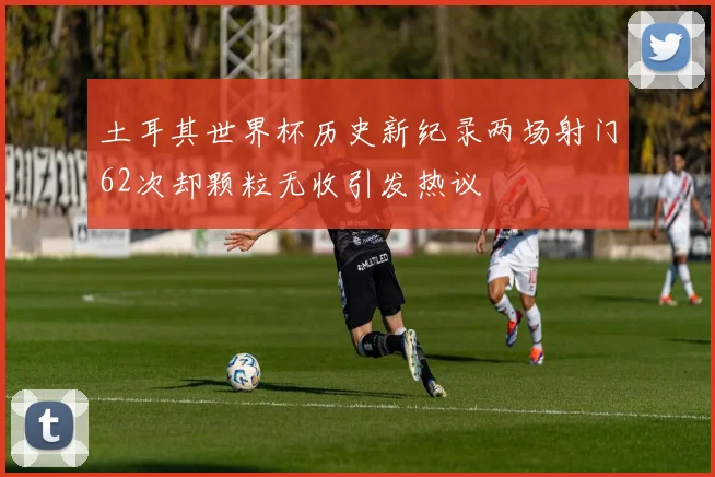 土耳其世界杯历史新纪录两场射门62次却颗粒无收引发热议