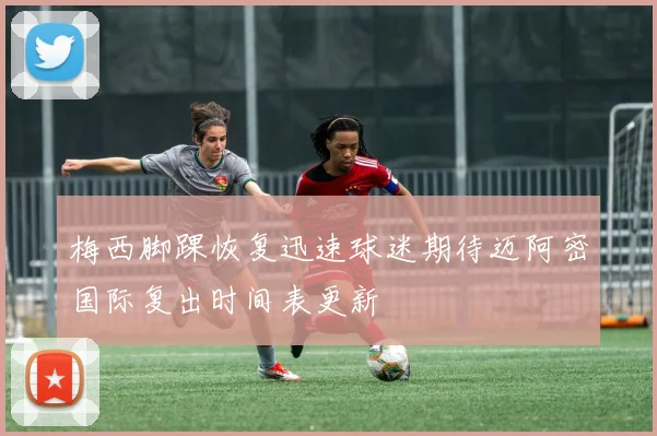 梅西脚踝恢复迅速球迷期待迈阿密国际复出时间表更新