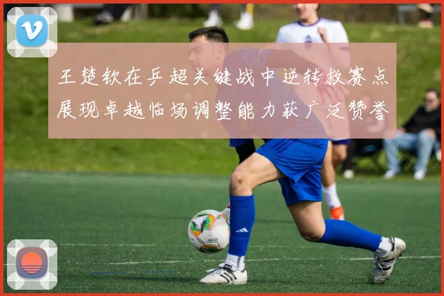 王楚钦在乒超关键战中逆转救赛点展现卓越临场调整能力获广泛赞誉