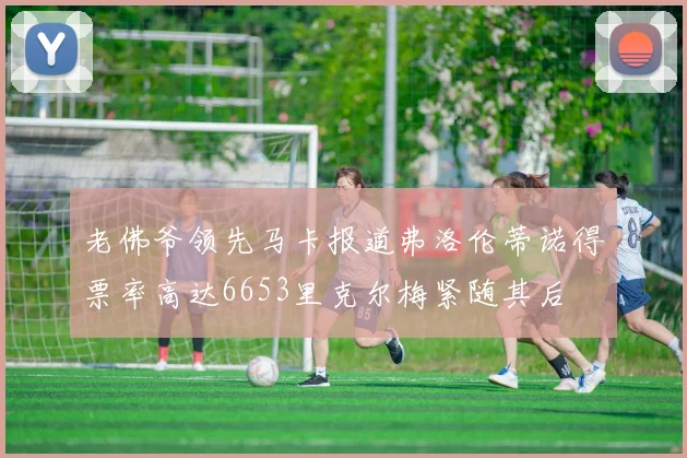 老佛爷领先马卡报道弗洛伦蒂诺得票率高达6653里克尔梅紧随其后